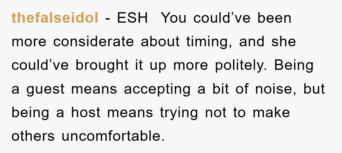 thefalseidol - ESH You could’ve been more considerate about timing, and she could’ve brought it up more politely. Being a guest means accepting a bit of noise, but being a...