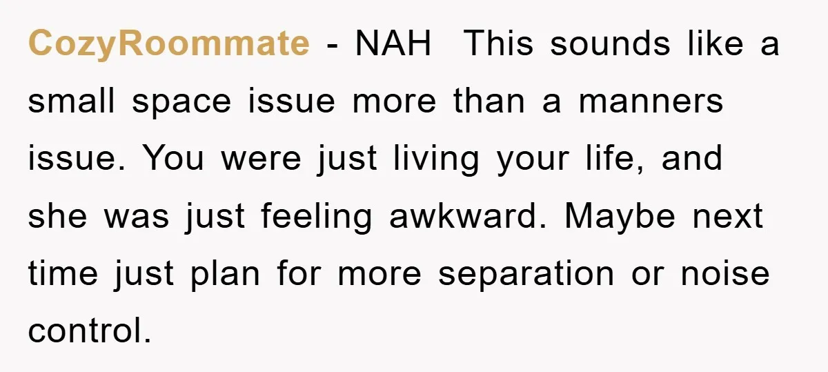 CozyRoommate - NAH This sounds like a small space issue more than a manners issue. You were just living your life, and she was just feeling awkward. Maybe next time...