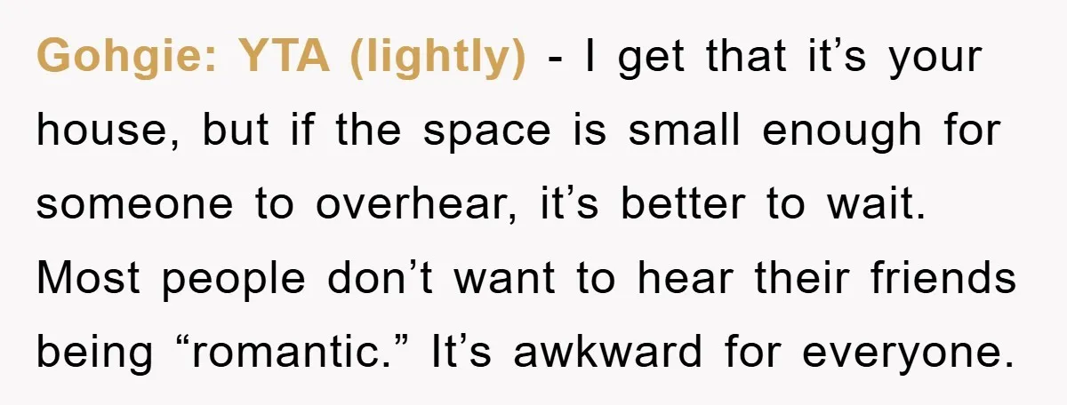 Gohgie: YTA (lightly) - I get that it’s your house, but if the space is small enough for someone to overhear, it’s better to wait. Most people don’t want to...