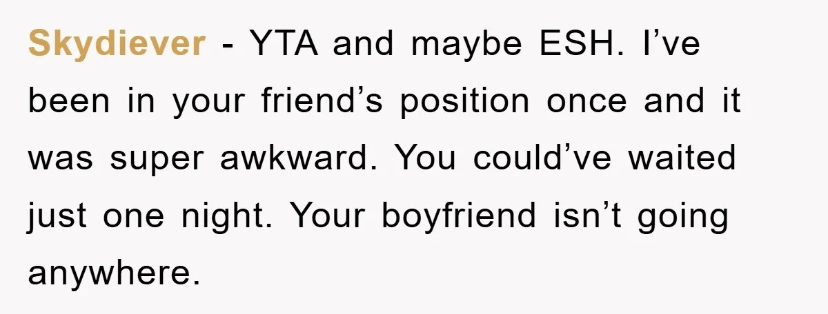 Skydiever -  YTA and maybe ESH. I’ve been in your friend’s position once and it was super awkward. You could’ve waited just one night. Your boyfriend isn’t going anywhere.