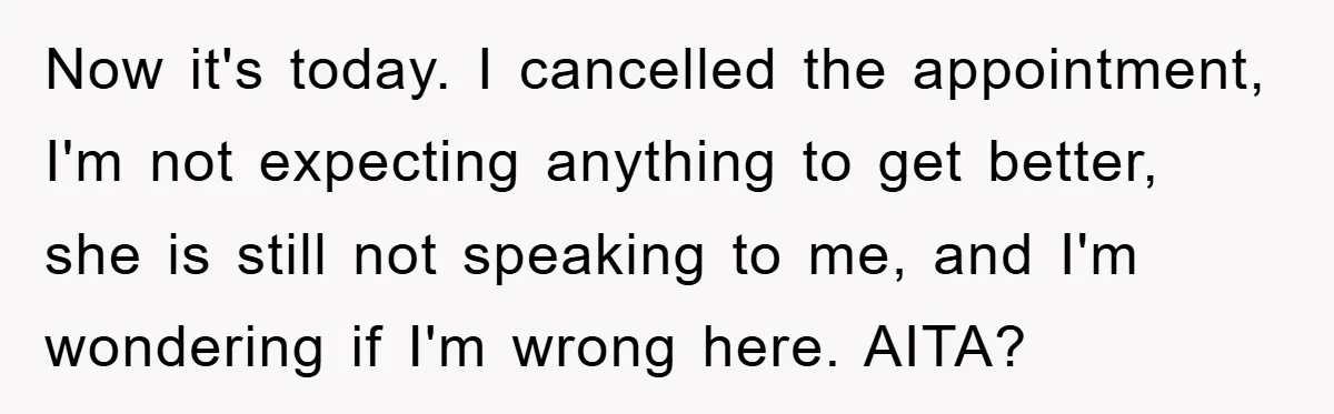 Now it's today. I cancelled the appointment, I'm not expecting anything to get better, she is still not speaking to me, and I'm wondering if I'm wrong here. AITA?