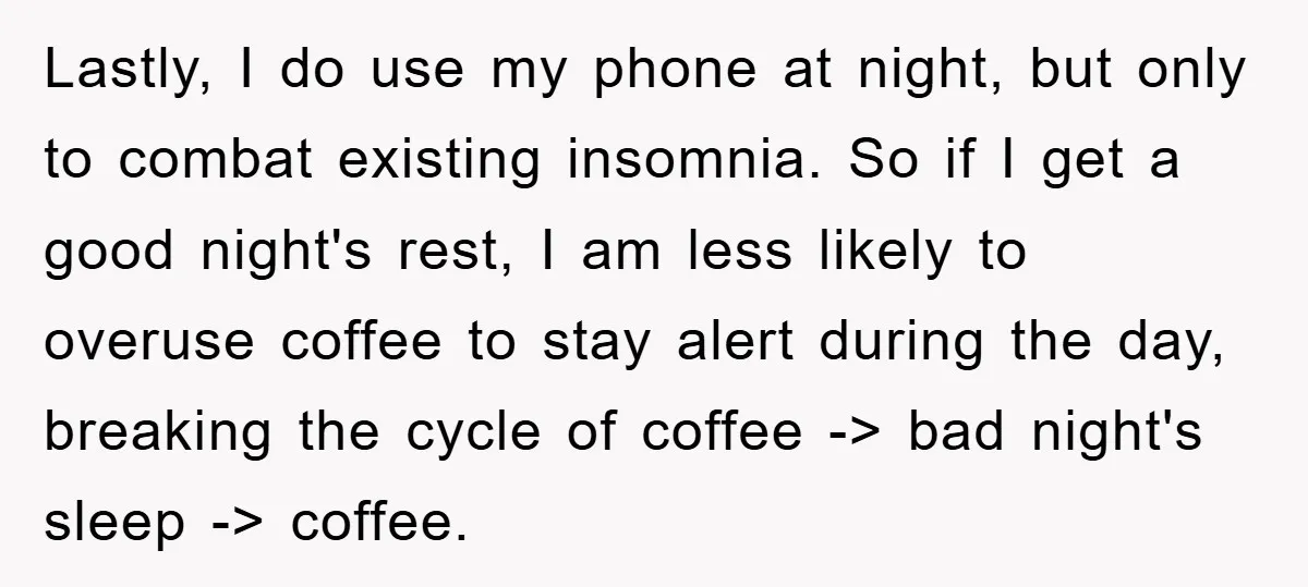 Lastly, I do use my phone at night, but only to combat existing insomnia. So if I get a good night's rest, I am less likely to overuse coffee to...
