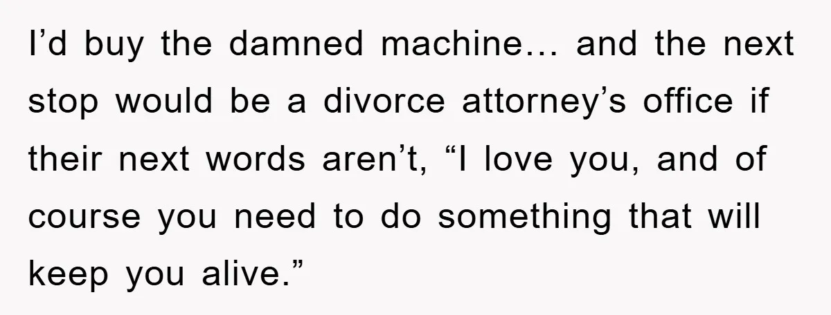 I’d buy the damned machine… and the next stop would be a divorce attorney’s office if their next words aren’t, “I love you, and of course you need to do...