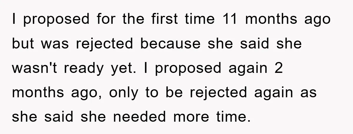 I proposed for the first time 11 months ago but was rejected because she said she wasn't ready yet. I proposed again 2 months ago, only to be rejected again...