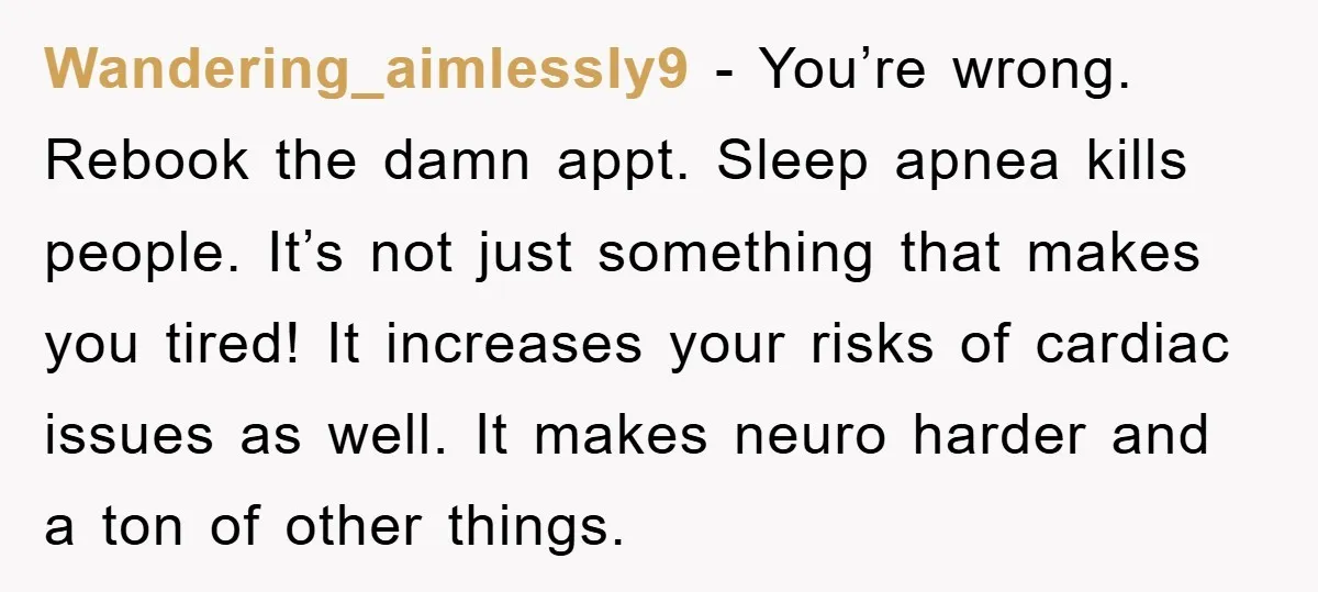 Wandering_aimlessly9 − You’re wrong. Rebook the damn appt. Sleep apnea kills people. It’s not just something that makes you tired! It increases your risks of cardiac issues as well. It...