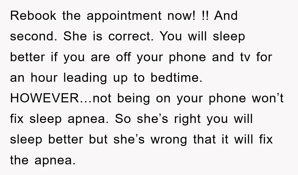 Rebook the appointment now! !! And second. She is correct. You will sleep better if you are off your phone and tv for an hour leading up to bedtime. HOWEVER…not...