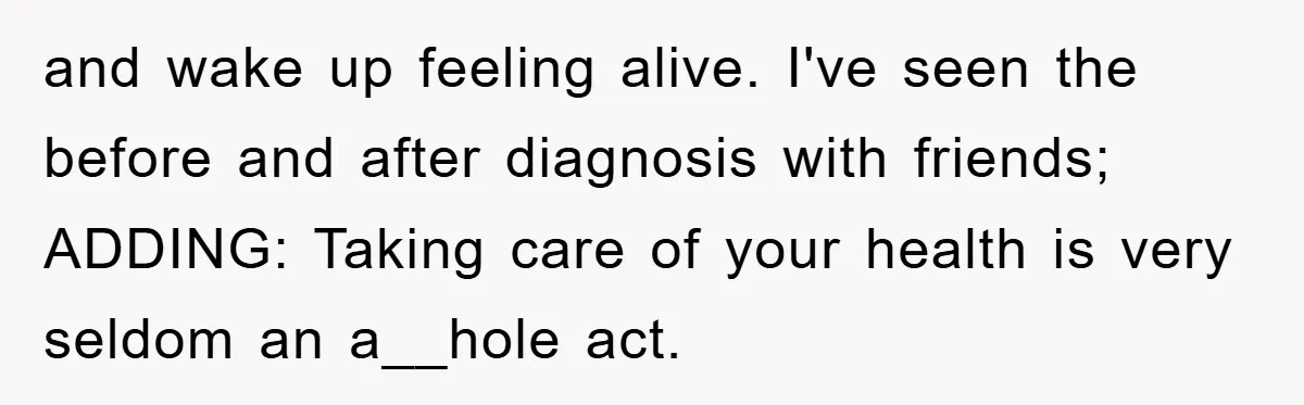 and wake up feeling alive. I've seen the before and after diagnosis with friends; ADDING: Taking care of your health is very seldom an a__hole act.