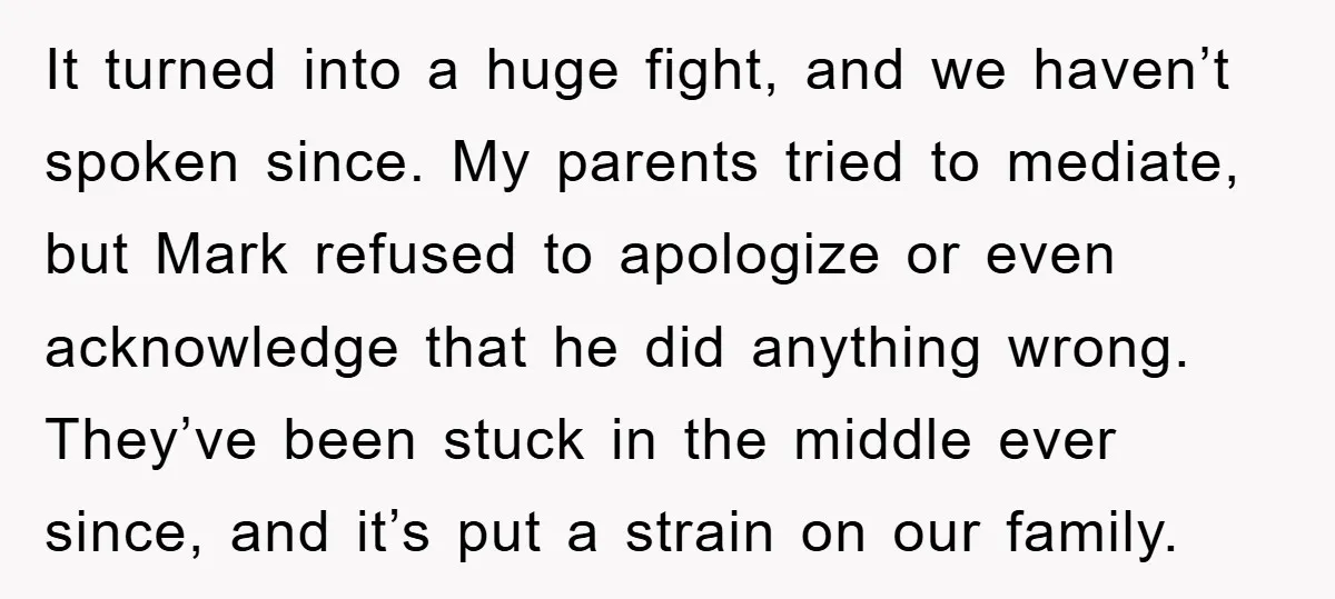 It turned into a huge fight, and we haven’t spoken since. My parents tried to mediate, but Mark refused to apologize or even acknowledge that he did anything wrong. They’ve...