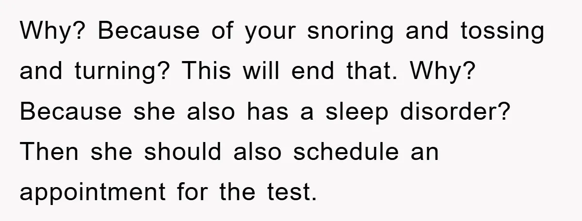 Why? Because of your snoring and tossing and turning? This will end that. Why? Because she also has a sleep disorder? Then she should also schedule an appointment for the...