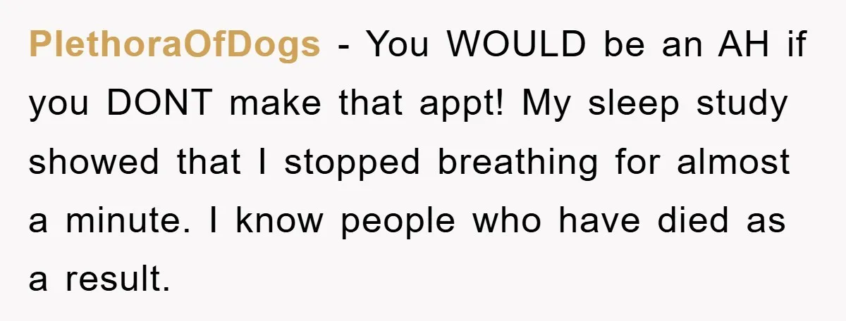 PlethoraOfDogs − You WOULD be an AH if you DONT make that appt! My sleep study showed that I stopped breathing for almost a minute. I know people who have...