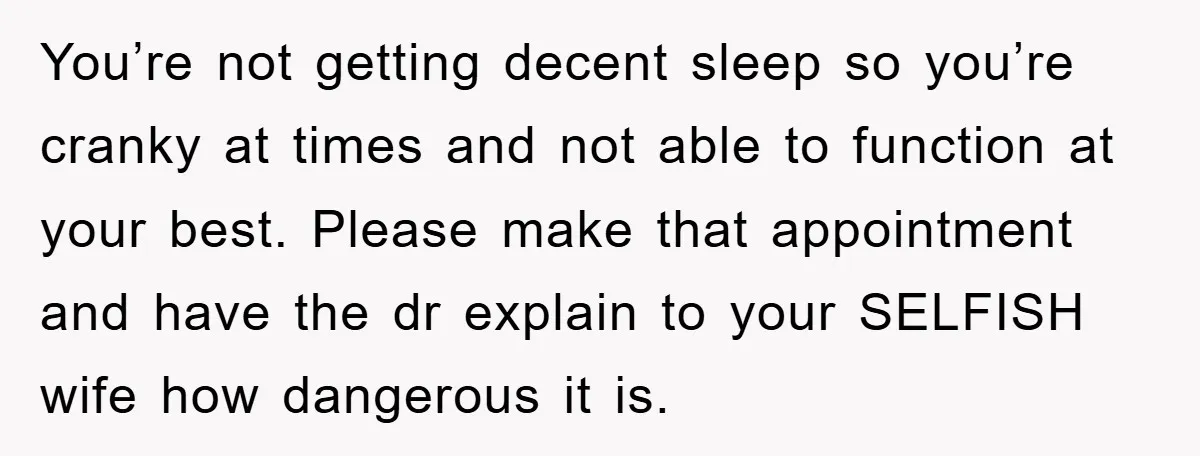 You’re not getting decent sleep so you’re cranky at times and not able to function at your best. Please make that appointment and have the dr explain to your SELFISH...