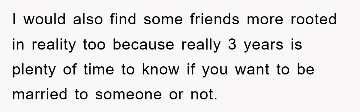 I would also find some friends more rooted in reality too because really 3 years is plenty of time to know if you want to be married to someone or...