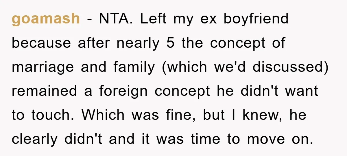goamash − NTA. Left my ex boyfriend because after nearly 5 the concept of marriage and family (which we'd discussed) remained a foreign concept he didn't want to touch. Which...