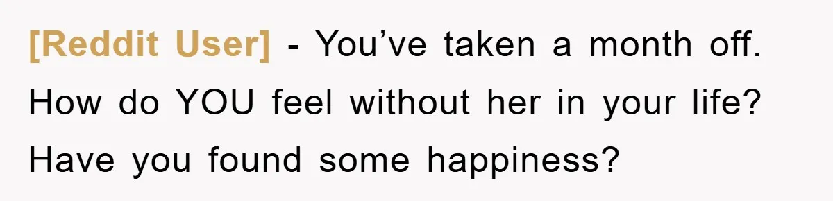 [Reddit User] − You’ve taken a month off. How do YOU feel without her in your life? Have you found some happiness?