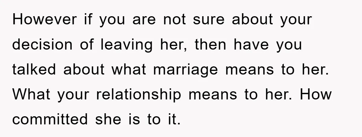 However if you are not sure about your decision of leaving her, then have you talked about what marriage means to her. What your relationship means to her. How committed...