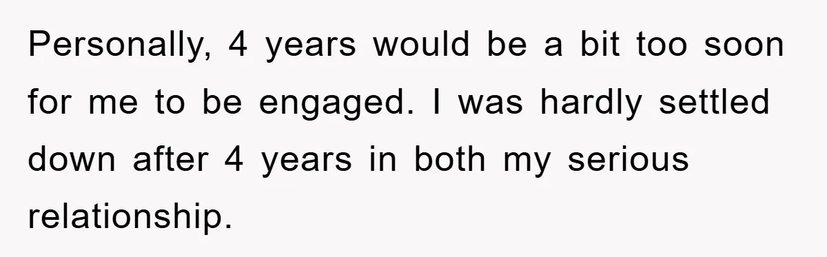 Personally, 4 years would be a bit too soon for me to be engaged. I was hardly settled down after 4 years in both my serious relationship.