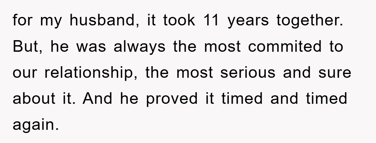 for my husband, it took 11 years together. But, he was always the most commited to our relationship, the most serious and sure about it. And he proved it timed...