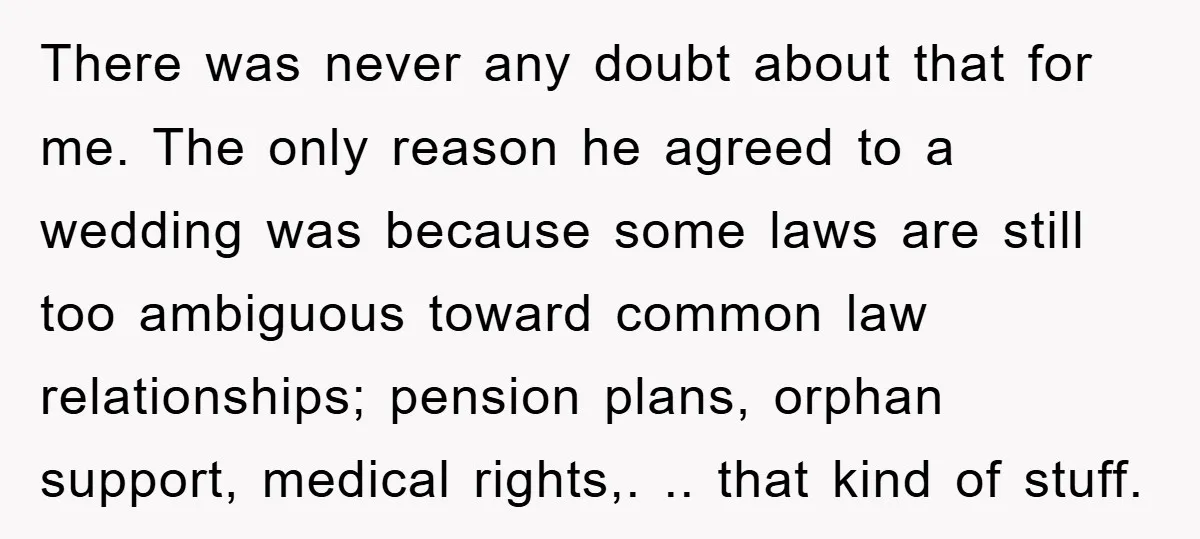 There was never any doubt about that for me. The only reason he agreed to a wedding was because some laws are still too ambiguous toward common law relationships; pension...