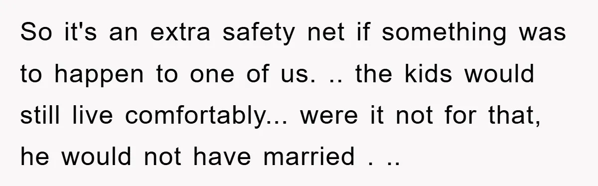 So it's an extra safety net if something was to happen to one of us. .. the kids would still live comfortably... were it not for that, he would not...