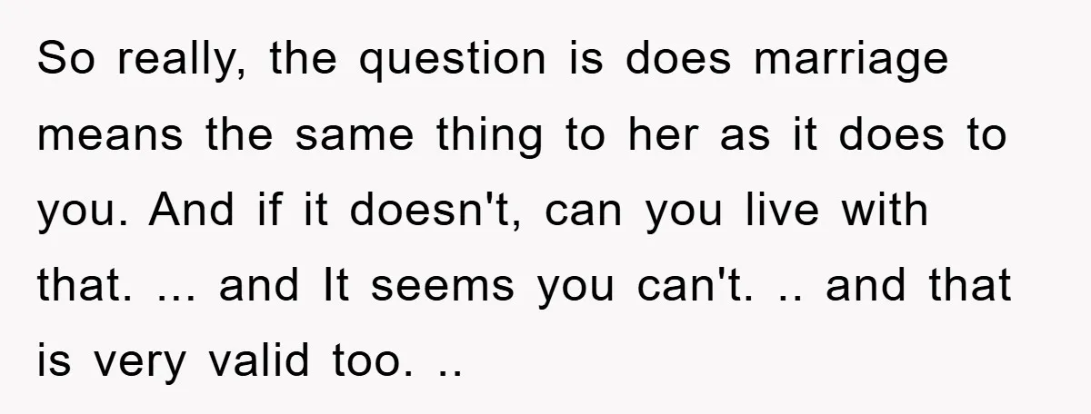 So really, the question is does marriage means the same thing to her as it does to you. And if it doesn't, can you live with that. ... and It...