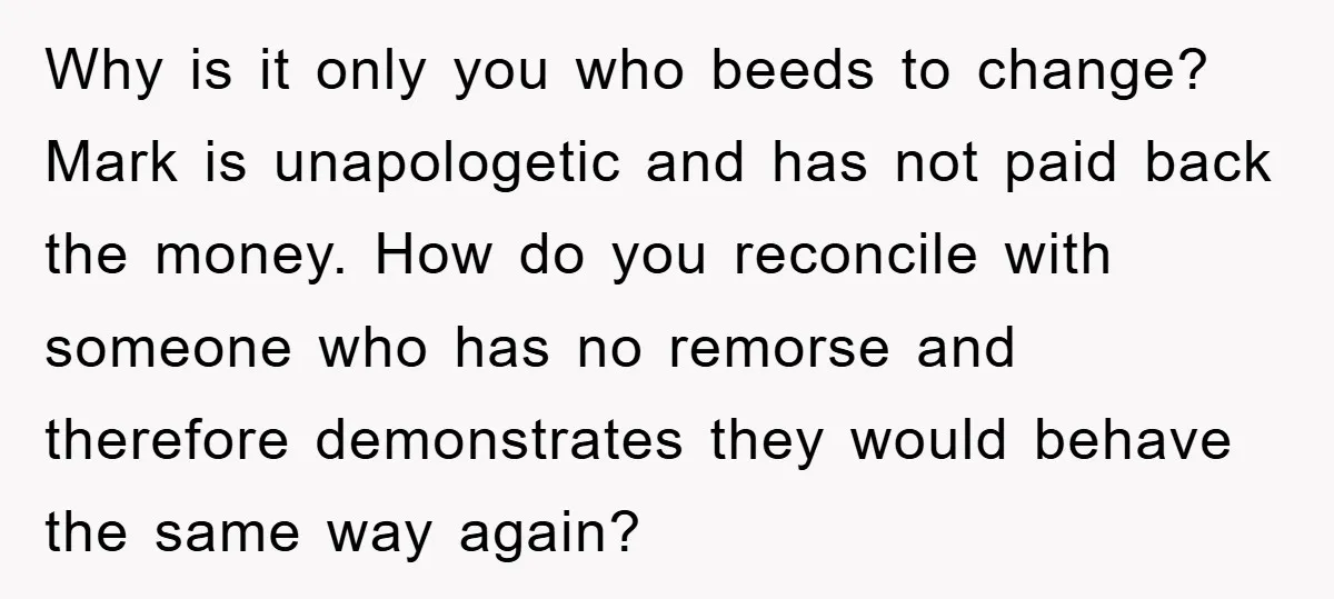 Why is it only you who beeds to change? Mark is unapologetic and has not paid back the money. How do you reconcile with someone who has no remorse and...
