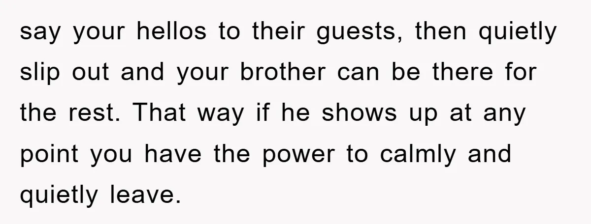 say your hellos to their guests, then quietly slip out and your brother can be there for the rest. That way if he shows up at any point you have...