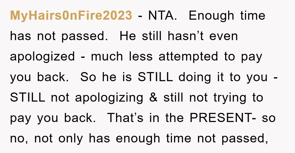 MyHairs0nFire2023 − NTA. Enough time has not passed. He still hasn’t even apologized - much less attempted to pay you back. So he is STILL doing it to you -...