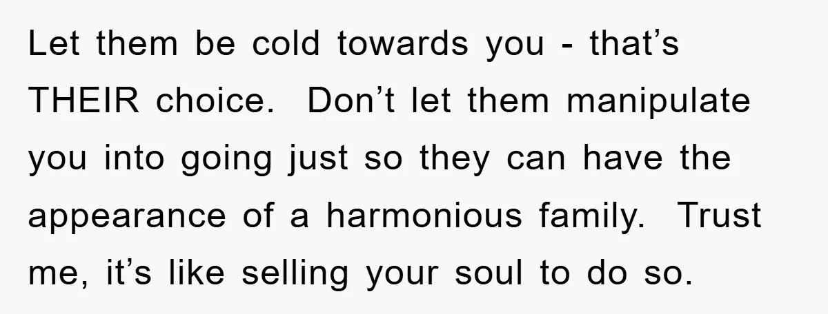 Let them be cold towards you - that’s THEIR choice. Don’t let them manipulate you into going just so they can have the appearance of a harmonious family. Trust me,...