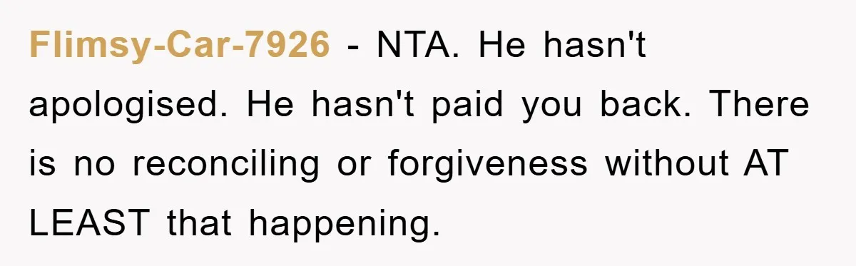 Flimsy-Car-7926 − NTA. He hasn't apologised. He hasn't paid you back. There is no reconciling or forgiveness without AT LEAST that happening.