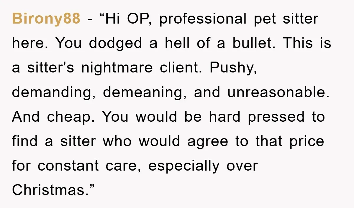 Birony88 - “Hi OP, professional pet sitter here. You dodged a hell of a bullet. This is a sitter's nightmare client. Pushy, demanding, demeaning, and unreasonable. And cheap. You would...