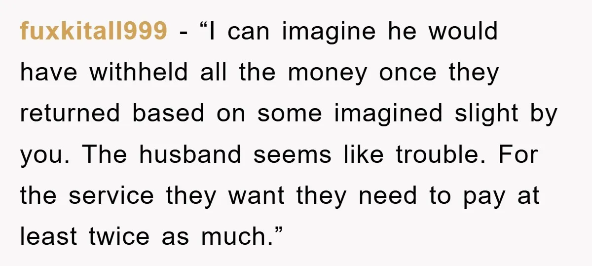 fuxkitall999 - “I can imagine he would have withheld all the money once they returned based on some imagined slight by you. The husband seems like trouble. For the service...