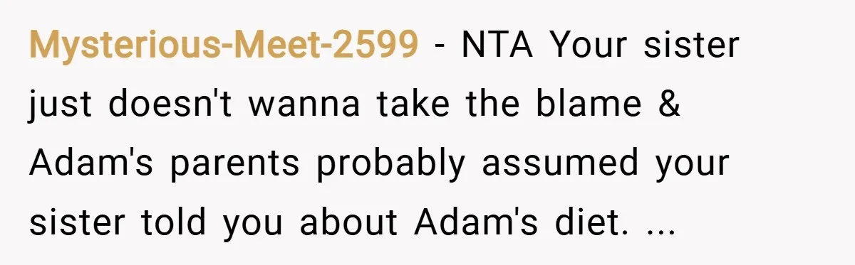 Mysterious-Meet-2599 − NTA Your sister just doesn't wanna take the blame & Adam's parents probably assumed your sister told you about Adam's diet. ...