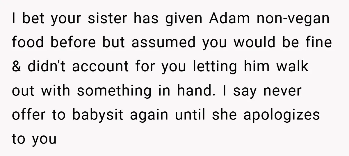I bet your sister has given Adam non-vegan food before but assumed you would be fine & didn't account for you letting him walk out with something in hand. I...
