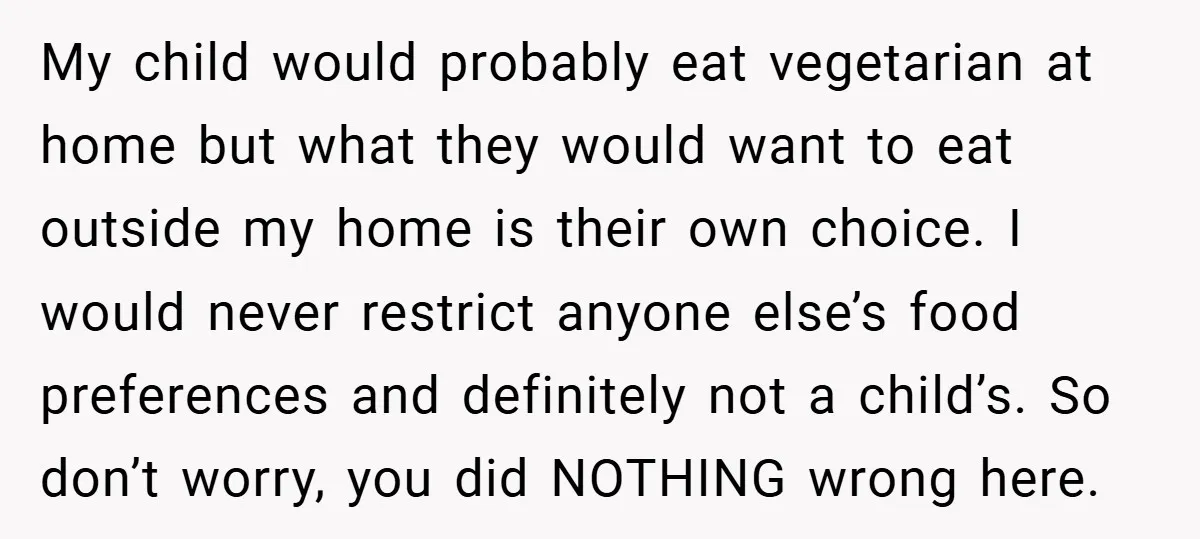 My child would probably eat vegetarian at home but what they would want to eat outside my home is their own choice. I would never restrict anyone else’s food preferences...