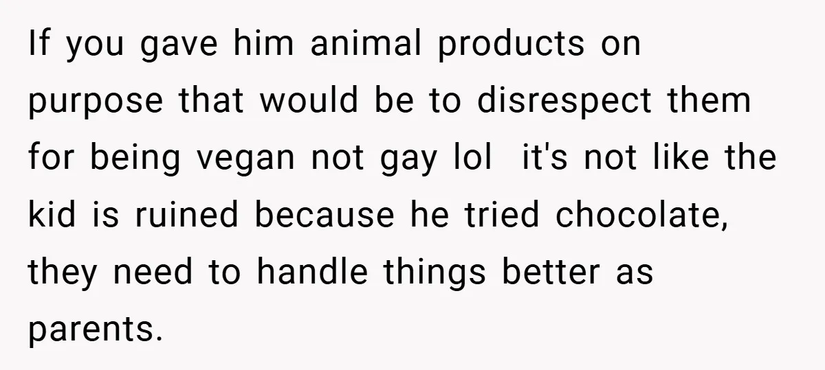 If you gave him animal products on purpose that would be to disrespect them for being vegan not gay lol ​ it's not like the kid is ruined because he...