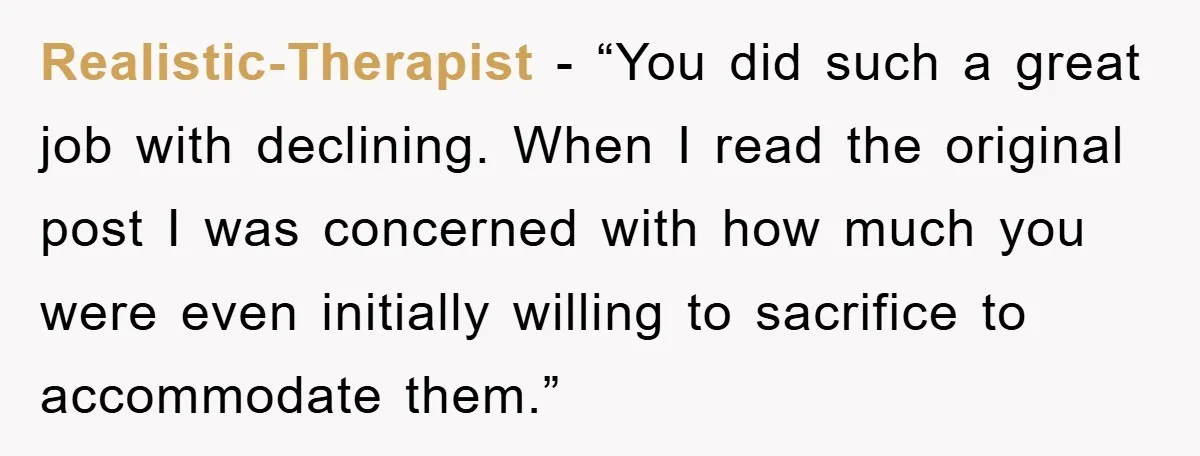 Realistic-Therapist - “You did such a great job with declining. When I read the original post I was concerned with how much you were even initially willing to sacrifice to...