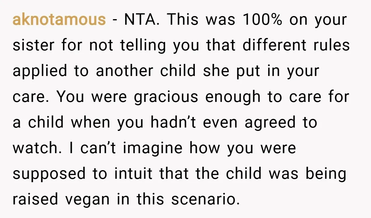 aknotamous − NTA. This was 100% on your sister for not telling you that different rules applied to another child she put in your care. You were gracious enough to...