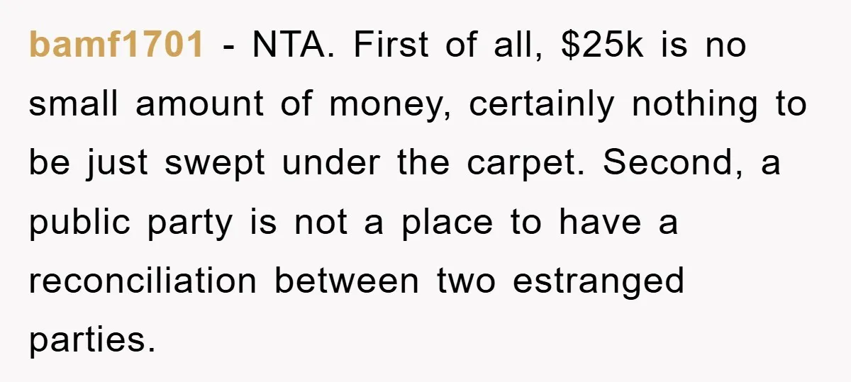 bamf1701 − NTA. First of all, $25k is no small amount of money, certainly nothing to be just swept under the carpet. Second, a public party is not a place...