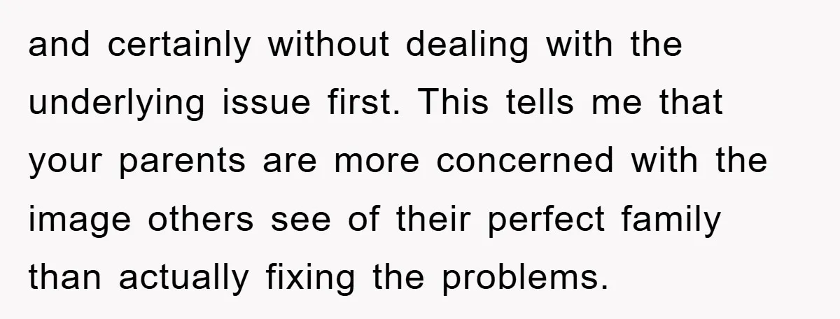 and certainly without dealing with the underlying issue first. This tells me that your parents are more concerned with the image others see of their perfect family than actually fixing...