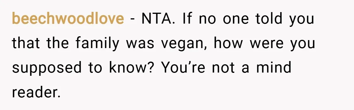 beechwoodlove − NTA. If no one told you that the family was vegan, how were you supposed to know? You’re not a mind reader.