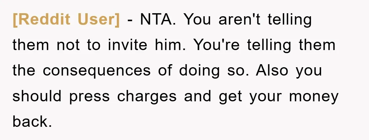 [Reddit User] − NTA. You aren't telling them not to invite him. You're telling them the consequences of doing so. Also you should press charges and get your money back.