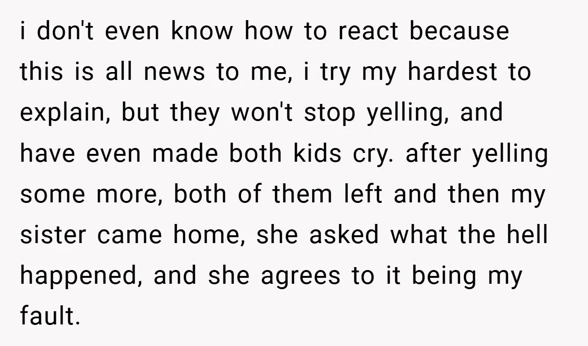 i don't even know how to react because this is all news to me, i try my hardest to explain, but they won't stop yelling, and have even made both...