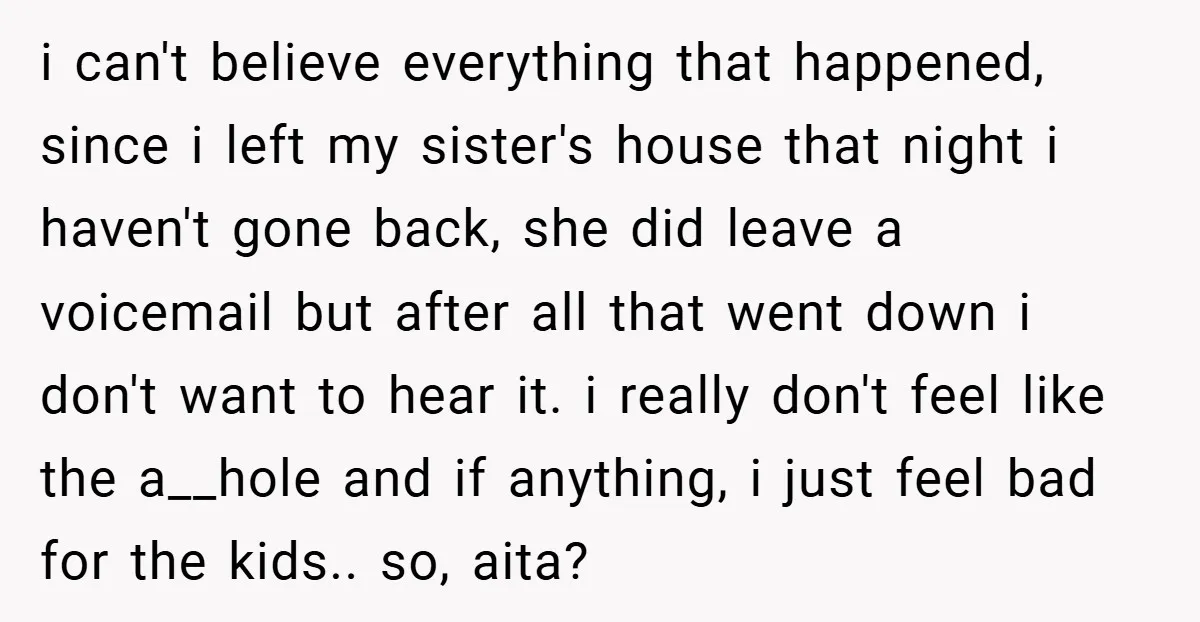 i can't believe everything that happened, since i left my sister's house that night i haven't gone back, she did leave a voicemail but after all that went down i...