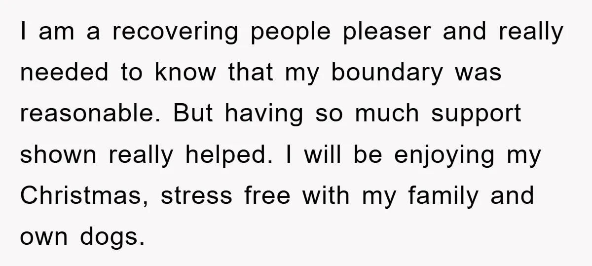I am a recovering people pleaser and really needed to know that my boundary was reasonable. But having so much support shown really helped. I will be enjoying my Christmas,...