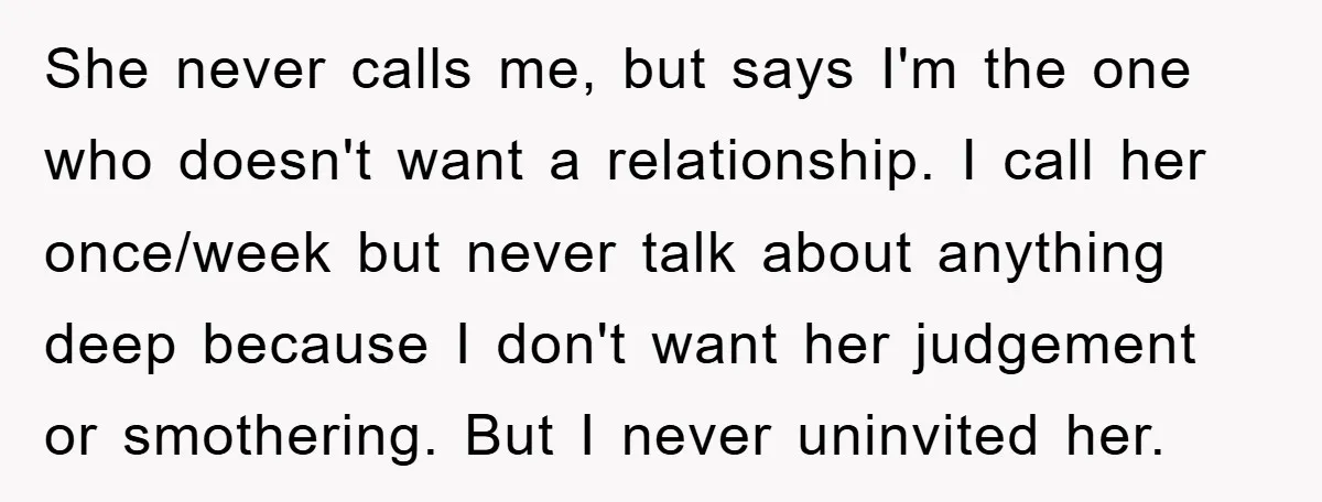 She never calls me, but says I'm the one who doesn't want a relationship. I call her once/week but never talk about anything deep because I don't want her judgement...