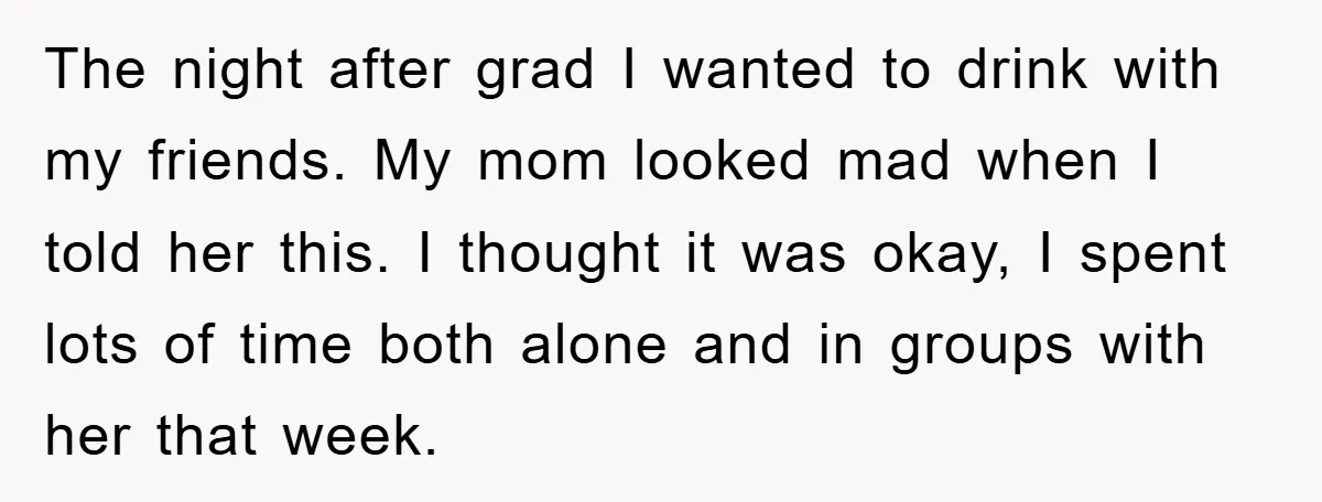 The night after grad I wanted to drink with my friends. My mom looked mad when I told her this. I thought it was okay, I spent lots of time...