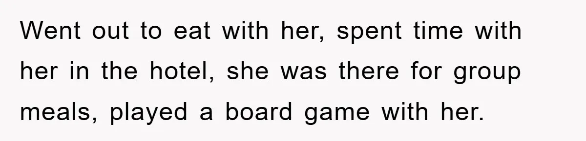 Went out to eat with her, spent time with her in the hotel, she was there for group meals, played a board game with her.