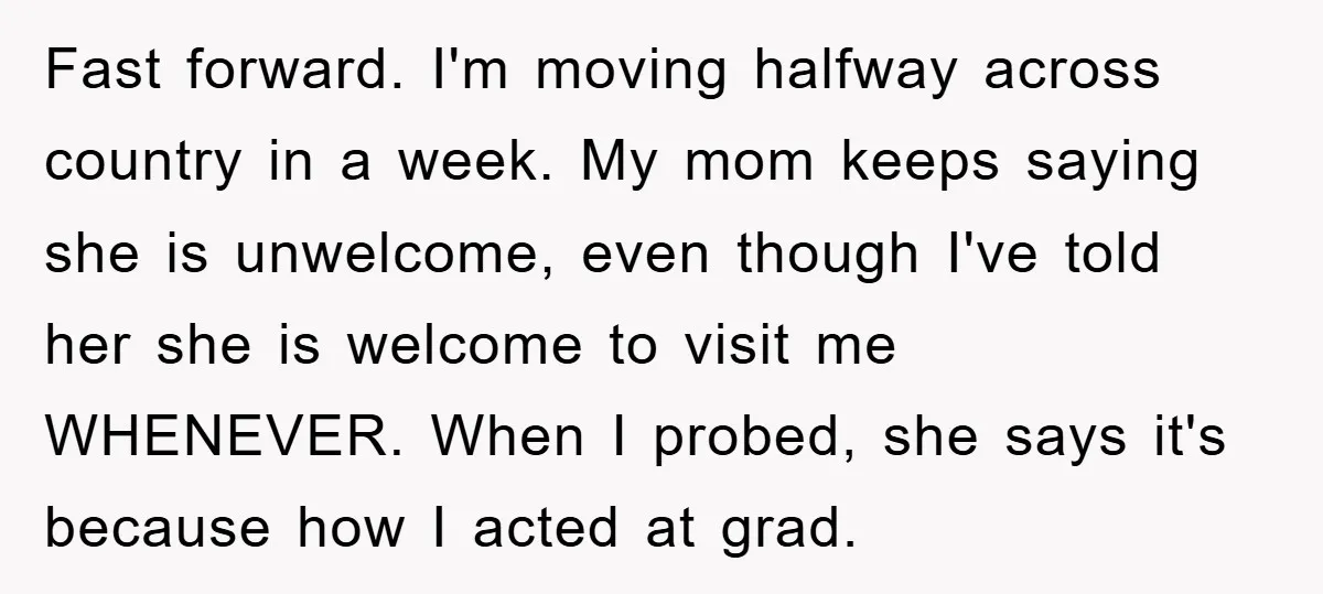 Fast forward. I'm moving halfway across country in a week. My mom keeps saying she is unwelcome, even though I've told her she is welcome to visit me WHENEVER. When...