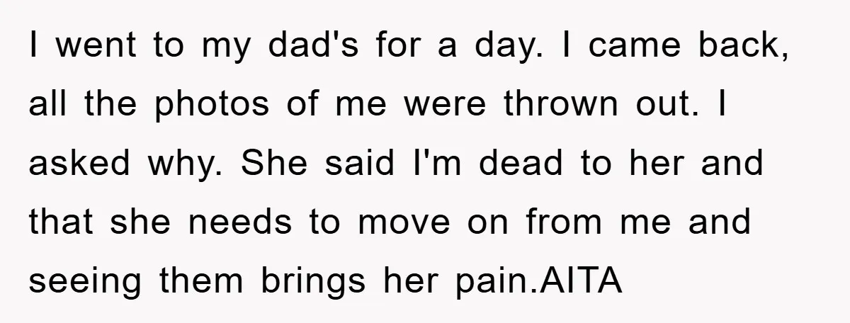 I went to my dad's for a day. I came back, all the photos of me were thrown out. I asked why. She said I'm dead to her and that...