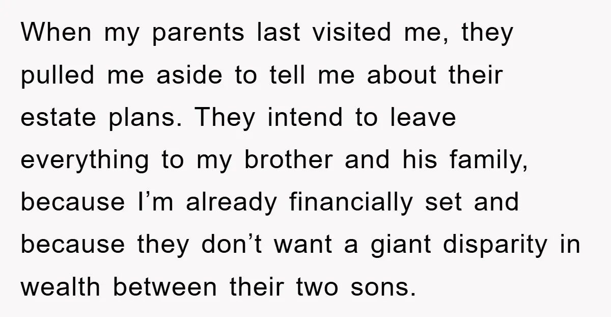 When my parents last visited me, they pulled me aside to tell me about their estate plans. They intend to leave everything to my brother and his family, because I’m...